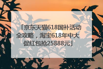 京东天猫618国补活动全攻略，淘宝618年中大促红包抢25888元