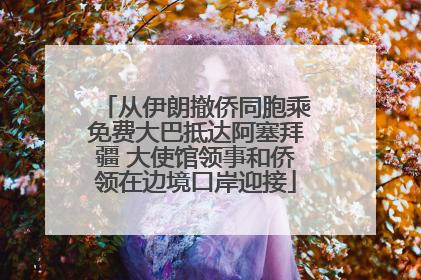 从伊朗撤侨同胞乘免费大巴抵达阿塞拜疆 大使馆领事和侨领在边境口岸迎接