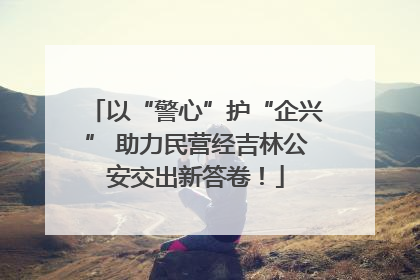 以“警心”护“企兴” 助力民营经吉林公安交出新答卷！