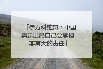 伊万科维奇：中国男足出局自己会承担非常大的责任