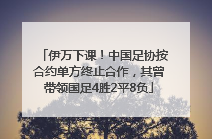 伊万下课！中国足协按合约单方终止合作，其曾带领国足4胜2平8负