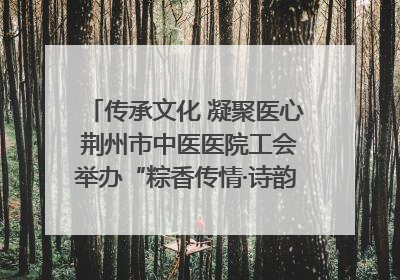 传承文化 凝聚医心 荆州市中医医院工会举办“粽香传情·诗韵端午”系列活动