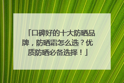 口碑好的十大防晒品牌，防晒霜怎么选？优质防晒必备选择！