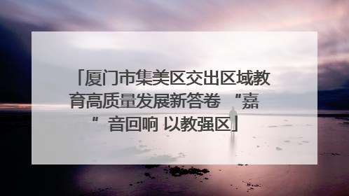 厦门市集美区交出区域教育高质量发展新答卷 “嘉”音回响 以教强区