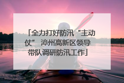 全力打好防汛“主动仗” 漳州高新区领导带队调研防汛工作