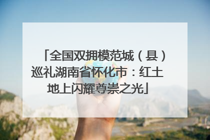 全国双拥模范城（县）巡礼湖南省怀化市：红土地上闪耀尊崇之光