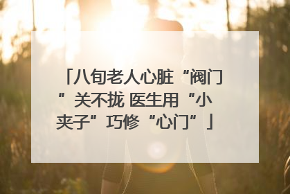 八旬老人心脏“阀门”关不拢 医生用“小夹子”巧修“心门”