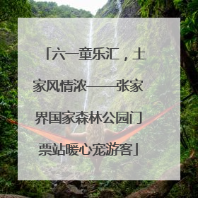 六一童乐汇，土家风情浓——张家界国家森林公园门票站暖心宠游客