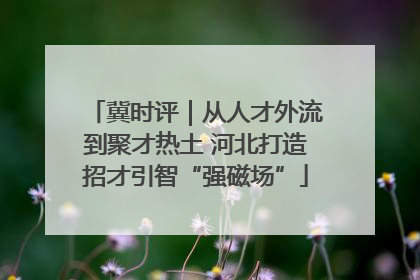 冀时评｜从人才外流到聚才热土 河北打造招才引智“强磁场”