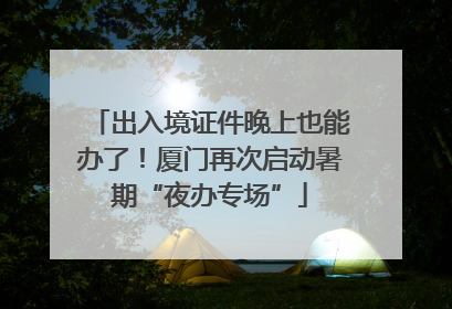 出入境证件晚上也能办了！厦门再次启动暑期“夜办专场”