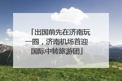 出国前先在济南玩一圈，济南机场首迎国际中转旅游团