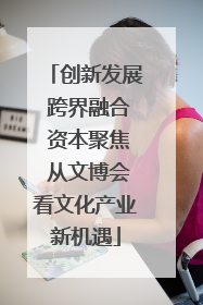 创新发展 跨界融合 资本聚焦 从文博会看文化产业新机遇