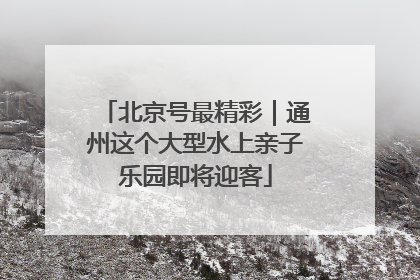 北京号最精彩｜通州这个大型水上亲子乐园即将迎客