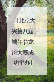 北京大兴第八届端午节龙舟大赛成功举办