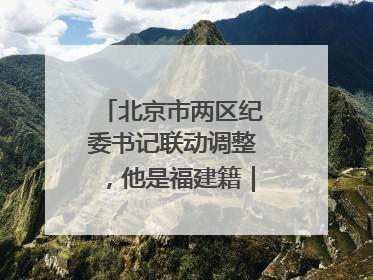 北京市两区纪委书记联动调整，他是福建籍｜福建两地发布一批人事消息