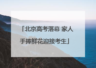 北京高考落幕 家人手捧鲜花迎接考生
