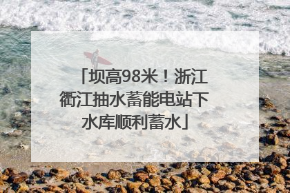 坝高98米！浙江衢江抽水蓄能电站下水库顺利蓄水