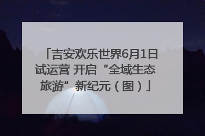 吉安欢乐世界6月1日试运营 开启“全域生态旅游”新纪元（图）