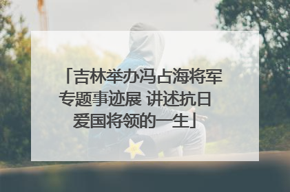 吉林举办冯占海将军专题事迹展 讲述抗日爱国将领的一生