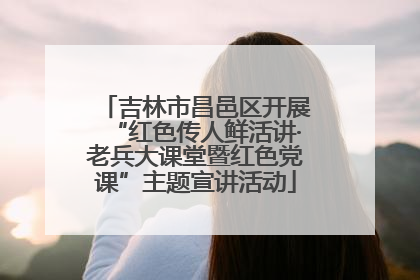 吉林市昌邑区开展“红色传人鲜活讲·老兵大课堂暨红色党课”主题宣讲活动