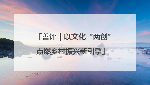 善评｜以文化“两创”点燃乡村振兴新引擎