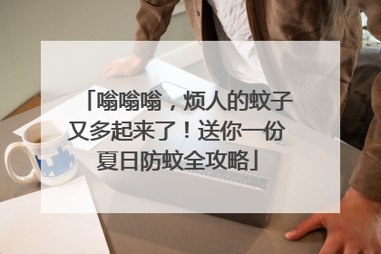 嗡嗡嗡，烦人的蚊子又多起来了！送你一份夏日防蚊全攻略