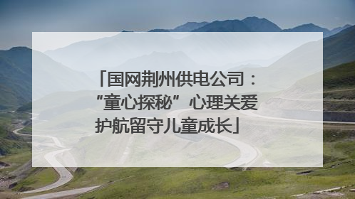 国网荆州供电公司：“童心探秘”心理关爱护航留守儿童成长
