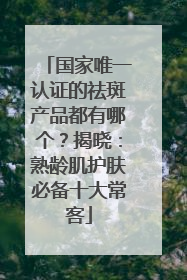 国家唯一认证的祛斑产品都有哪个？揭晓：熟龄肌护肤必备十大常客
