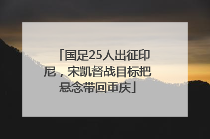 国足25人出征印尼，宋凯督战目标把悬念带回重庆