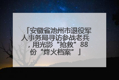 安徽省池州市退役军人事务局寻访参战老兵，用光影“抢救”88份“烽火档案”