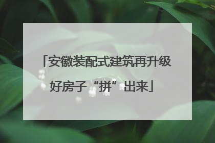安徽装配式建筑再升级 好房子“拼”出来
