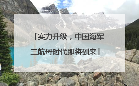 实力升级，中国海军三航母时代即将到来