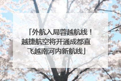 外航入局蓉越航线！越捷航空将开通成都直飞越南河内新航线