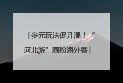 多元玩法促升温！“河北游”圈粉海外客