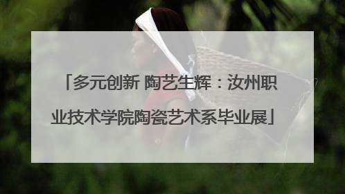 多元创新 陶艺生辉：汝州职业技术学院陶瓷艺术系毕业展