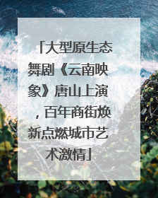 大型原生态舞剧《云南映象》唐山上演，百年商街焕新点燃城市艺术激情
