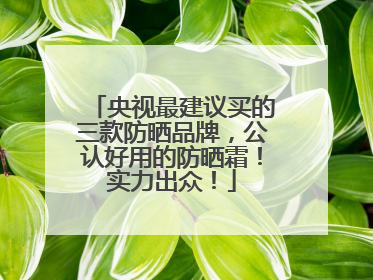 央视最建议买的三款防晒品牌，公认好用的防晒霜！实力出众！
