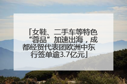 女鞋、二手车等特色“蓉品”加速出海，成都经贸代表团欧洲中东行签单逾3.7亿元