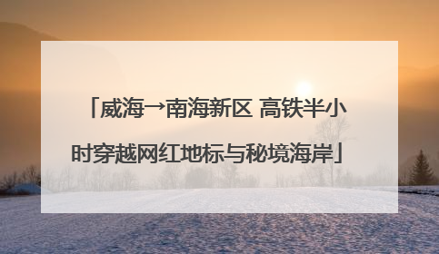 威海→南海新区 高铁半小时穿越网红地标与秘境海岸