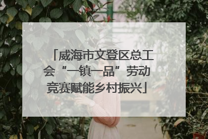 威海市文登区总工会“一镇一品”劳动竞赛赋能乡村振兴