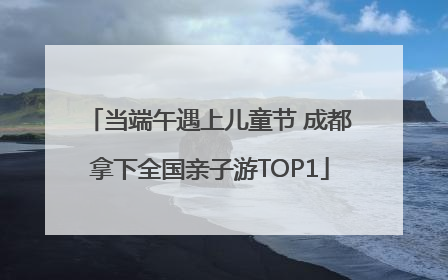 当端午遇上儿童节 成都拿下全国亲子游TOP1