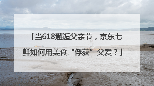 当618邂逅父亲节，京东七鲜如何用美食“俘获”父爱？