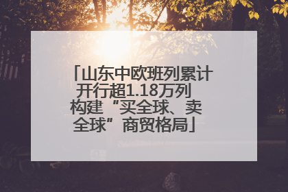 山东中欧班列累计开行超1.18万列 构建“买全球、卖全球”商贸格局