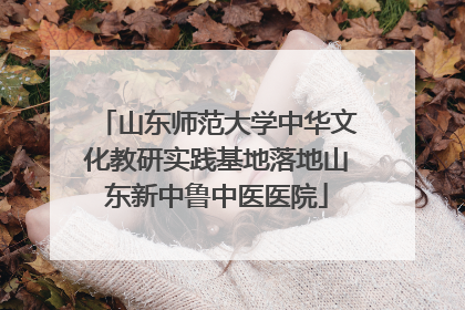 山东师范大学中华文化教研实践基地落地山东新中鲁中医医院