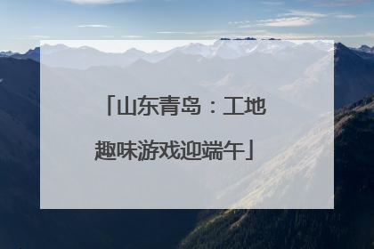 山东青岛：工地趣味游戏迎端午