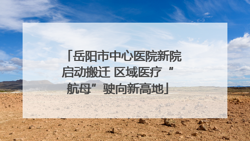 岳阳市中心医院新院启动搬迁 区域医疗“航母”驶向新高地