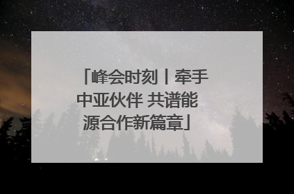 峰会时刻丨牵手中亚伙伴 共谱能源合作新篇章