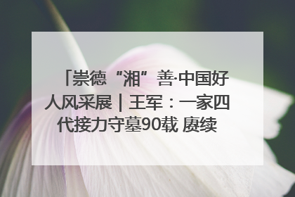 崇德“湘”善·中国好人风采展｜王军：一家四代接力守墓90载 赓续红色血脉践初心