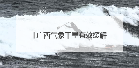 广西气象干旱有效缓解实现“大旱无大灾” 防汛防台风成下一重点