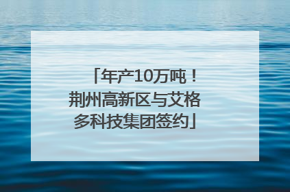 年产10万吨！荆州高新区与艾格多科技集团签约